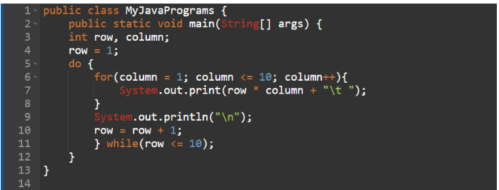 1- public class MyJava Programs {
2-
HNM & in 6000 NM &
3
4
5-
6-
7
8
9
10
11
12
13}
14
public static void main(String[] args) {
int row, column;
row = 1;
do {
for(column = 1; column <= 10; column++){
System.out.print (row * column + "\t ");
}
System.out.println("\n");
row = row + 1;
} while(row <= 10);