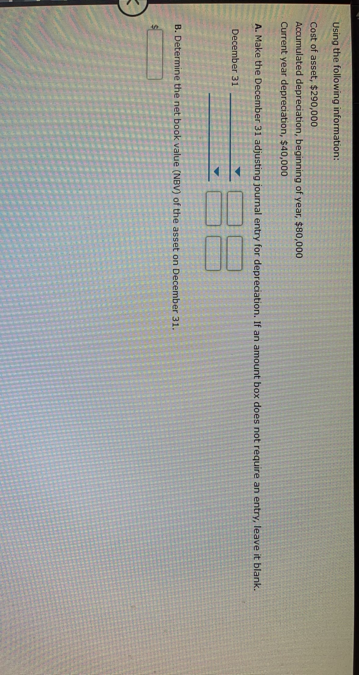 Using the following information:
Cost of asset, $290,000
Accumulated depreciation, beginning of year, $80,000
Current year depreciation, $40,000
A. Make the December 31 adjusting journal entry for depreciation. If an amount box does not require an entry, leave it blank.
December 31
B. Determine the net book value (NBV) of the asset on December 31.
