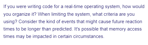 If you were writing code for a real-time operating system, how would
you organize it? When limiting the system, what criteria are you
using? Consider the kind of events that might cause future reaction
times to be longer than predicted. It's possible that memory access
times may be impacted in certain circumstances.