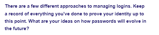 There are a few different approaches to managing logins. Keep
a record of everything you've done to prove your identity up to
this point. What are your ideas on how passwords will evolve in
the future?