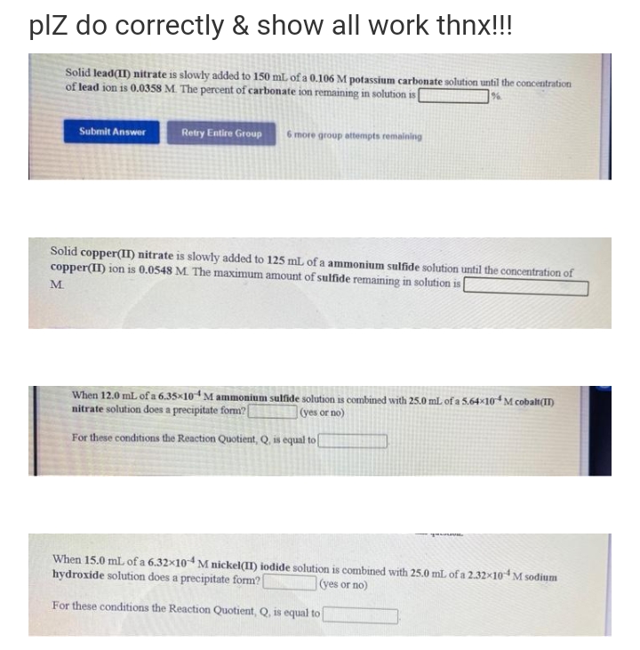 plz do correctly & show
all work thnx!!!
Solid lead(II) nitrate is slowly added to 150 mL of a 0.106 M potassium carbonate solution until the concentration
of lead ion is 0.0358 M. The percent of carbonate ion remaining in solution is [
Submit Answer
Retry Entire Group
6 more group attempts remaining
Solid copper(II) nitrate is slowly added to 125 mL of a ammonium sulfide solution until the concentration of
copper(II) ion is 0.0548 M. The maximum amount of sulfide remaining in solution is
M.
When 12.0 mL of a 6.35×104 M ammonium sulfide solution is combined with 25.0 mL of a 5.64×104M cobalt(II)
nitrate solution does a precipitate form?
(yes or no)
For these conditions the Reaction Quotient, Q, is equal to[
When 15.0 mL of a 6.32x104 M nickel(II) iodide solution is combined with 25.0 mL of a 2.32×104M sodium
hydroxide solution does a precipitate form?
(yes or no)
For these conditions the Reaction Quotient, Q, is equal to
