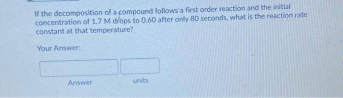 If the decomposition of a compound follows a first order reaction and the initial
concentration of 1.7 M drops to 0.60 after only 80 seconds, what is the reaction rate
constant at that temperature?
Your Answer:
Answer
units
