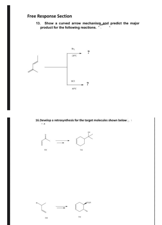 Free Response Section
13. Show a curved arrow mechanismand predict the major
product for the following reactions. *
Bry
HCI
16.Develop a retrosynthesis for the target molecules shown below :
TM
