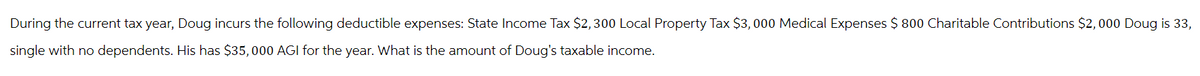 During the current tax year, Doug incurs the following deductible expenses: State Income Tax $2,300 Local Property Tax $3,000 Medical Expenses $ 800 Charitable Contributions $2,000 Doug is 33,
single with no dependents. His has $35,000 AGI for the year. What is the amount of Doug's taxable income.