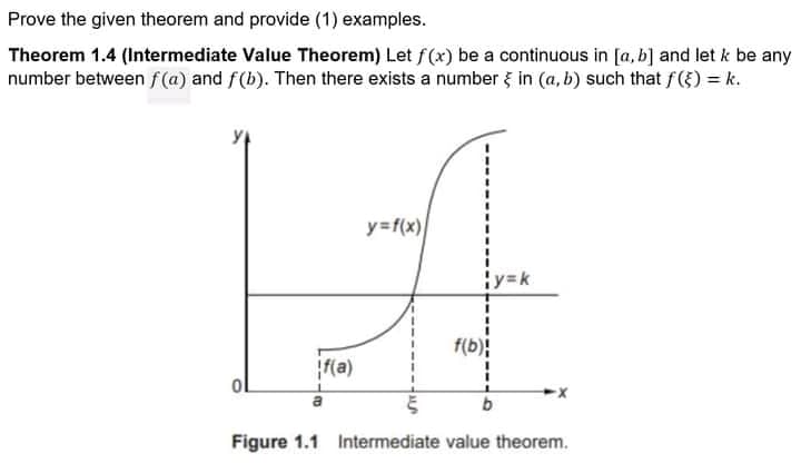 Prove the given theorem and provide (1) examples.
Theorem 1.4 (Intermediate Value Theorem) Let f(x) be a continuous in [a, b] and let k be any
number between f (a) and f(b). Then there exists a number { in (a, b) such that f({) = k.
y=f(x)
¡y=k
f(b)
f(a)
Figure 1.1 Intermediate value theorem.
