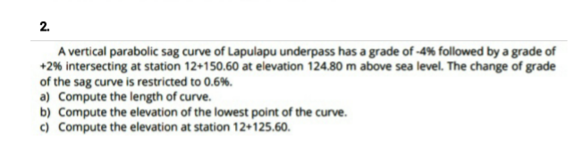 2.
A vertical parabolic sag curve of Lapulapu underpass has a grade of -4% followed by a grade of
+2% intersecting at station 12+150.60 at elevation 124.80 m above sea level. The change of grade
of the sag curve is restricted to 0.6%.
a) Compute the length of curve.
b) Compute the elevation of the lowest point of the curve.
c) Compute the elevation at station 12+125.60.
