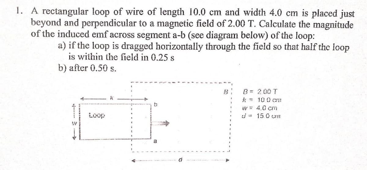 1. A rectangular loop of wire of length 10.0 cm and width 4.0 cm is placed just
beyond and perpendicular to a magnetic field of 2.00 T. Calculate the magnitude
of the induced emf across segment a-b (see diagram below) of the loop:
a) if the loop is dragged horizontally through the field so that half the loop
is within the field in 0.25 s
b) after 0.50 s.
B = 200 T
k = 100 cn
W = 4.0 cm
Loop
i= 15.0 c!
----- :
