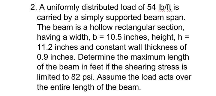 2. A uniformly distributed load of 54 Ib/ft is
carried by a simply supported beam span.
The beam is a hollow rectangular section,
having a width, b = 10.5 inches, height, h =
11.2 inches and constant wall thickness of
0.9 inches. Determine the maximum length
of the beam in feet if the shearing stress is
limited to 82 psi. Assume the load acts over
the entire length of the beam.
