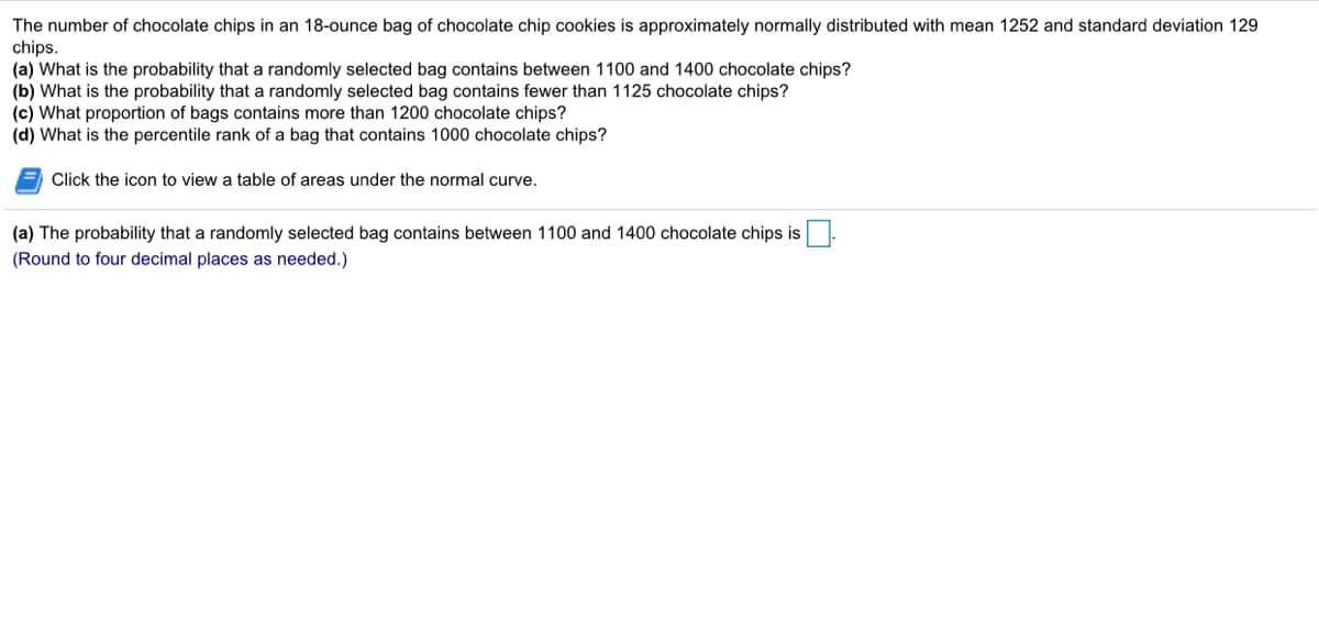 The number of chocolate chips in an 18-ounce bag of chocolate chip cookies is approximately normally distributed with mean 1252 and standard deviation 129
chips.
(a) What is the probability that a randomly selected bag contains between 1100 and 1400 chocolate chips?
(b) What is the probability that a randomly selected bag contains fewer than 1125 chocolate chips?
(c) What proportion of bags contains more than 1200 chocolate chips?
(d) What is the percentile rank of a bag that contains 1000 chocolate chips?
= Click the icon to view a table of areas under the normal curve.
(a) The probability that a randomly selected bag contains between 1100 and 1400 chocolate chips is
(Round to four decimal places as needed.)
