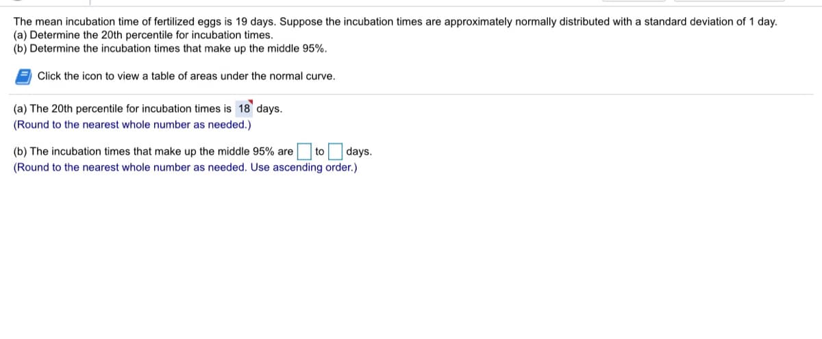 The mean incubation time of fertilized eggs is 19 days. Suppose the incubation times are approximately normally distributed with a standard deviation of 1 day.
(a) Determine the 20th percentile for incubation times.
(b) Determine the incubation times that make up the middle 95%.
Click the icon to view a table of areas under the normal curve.
(a) The 20th percentile for incubation times is 18 days.
(Round to the nearest whole number as needed.)
(b) The incubation times that make up the middle 95% are to days.
(Round to the nearest whole number as needed. Use ascending order.)
