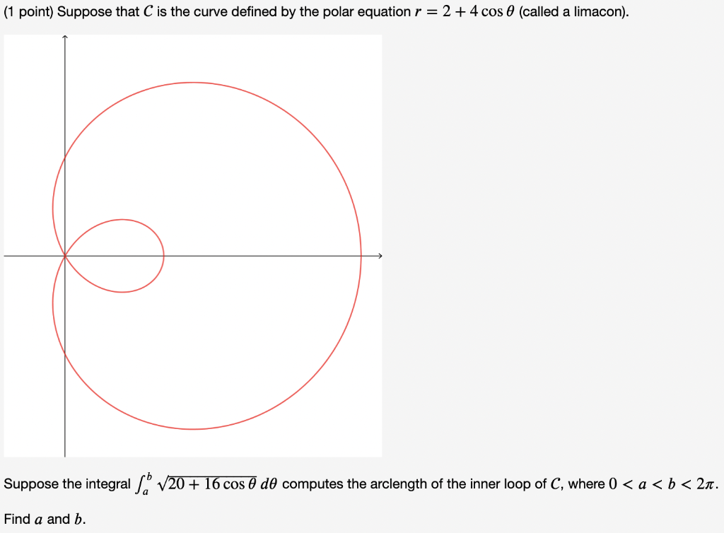 (1 point) Suppose that C is the curve defined by the polar equation r = 2 +4 cos 0 (called a limacon).
Suppose the integral v20 + 16 cos 0 d0 computes the arclength of the inner loop of C, where 0 < a < b < 2n.
Find a and b.
