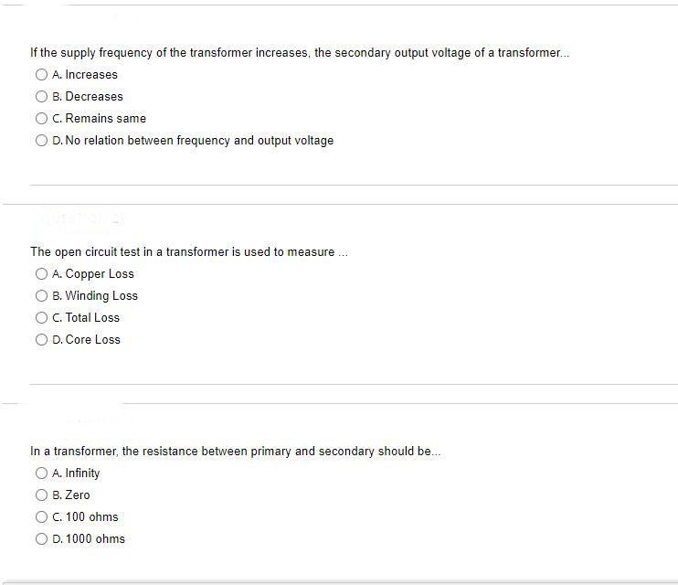 If the supply frequency of the transformer increases, the secondary output voltage of a transformer.
O A. Increases
B. Decreases
C. Remains same
D. No relation between frequency and output voltage
The open circuit test in a transformer is used to measure ..
O A. Copper Loss
B. Winding Loss
C. Total Loss
D. Core Loss
In a transformer, the resistance between primary and secondary should be.
O A. Infinity
B. Zero
C. 100 ohms
D. 1000 ohms
