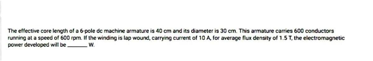 The effective core length of a 6-pole dc machine armature is 40 cm and its diameter is 30 cm. This armature carries 600 conductors
running at a speed of 600 rpm. If the winding is lap wound, carrying current of 10 A, for average flux density of 1.5 T, the electromagnetic
power developed will be
W.
