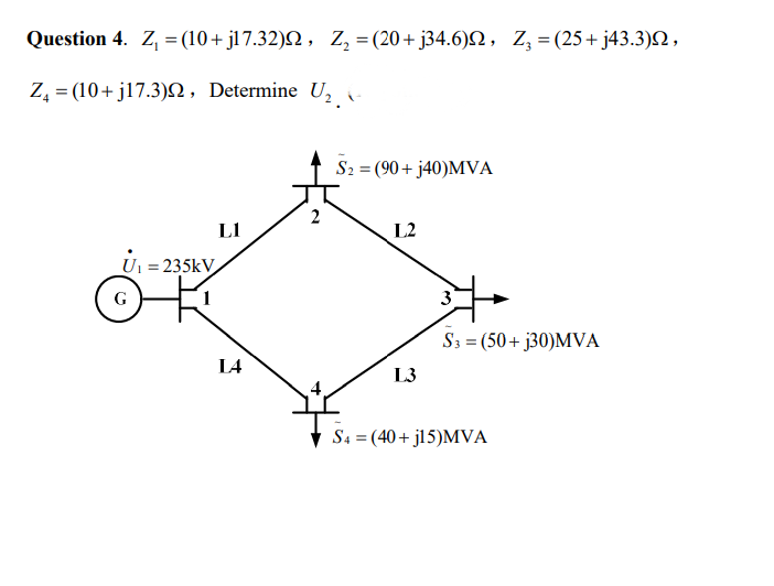 Question 4. Z, = (10+ jl7.32)N , Z, = (20+ j34.6)N, Z,=(25+ j43.3)N,
%3D
Z, = (10+ j17.3)N, Determine U,
S2 = (90+ j40)MVA
L1
L2
U = 235kV
G
3
S3 = (50+ j30)MVA
L4
L3
S4 = (40+ jl5)MVA
