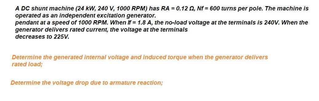 A DC shunt machine (24 kW, 240 V, 1000 RPM) has RA = 0.12 0, Nf = 600 turns per pole. The machine is
operated as an independent excitation generator.
pendant at a speed of 1000 RPM. When If = 1.8 A, the no-load voltage at the terminals is 240V. When the
generator delivers rated current, the voltage at the terminals
decreases to 225V.
Determine the generated internal voltage and induced torque when the generator delivers
rated load;
Determine the voltage drop due to armature reaction;
