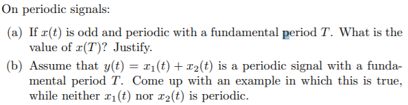 On periodic signals:
(a) If x(t) is odd and periodic with a fundamental period T. What is the
value of x(T)? Justify.
(b) Assume that y(t) = x1(t) + x2(t) is a periodic signal with a funda-
mental period T. Come up with an example in which this is true,
while neither 1(t) nor x2(t) is periodic.
