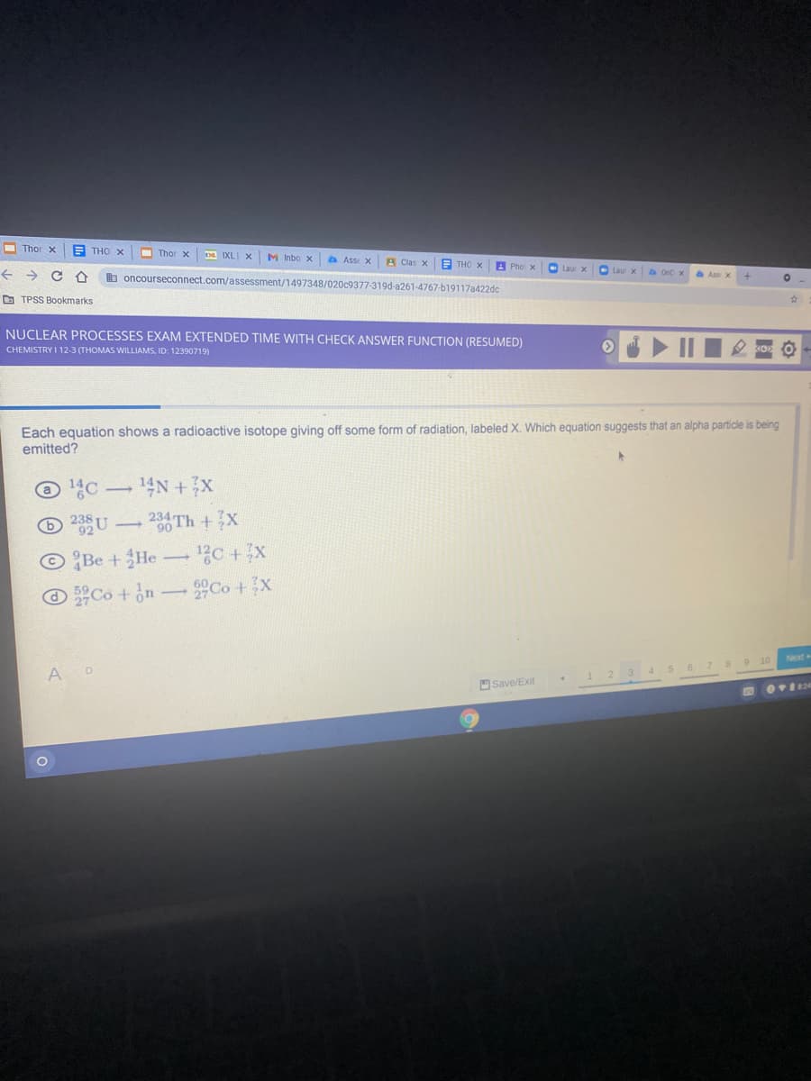 O Thor x
E THO x
I Thor x
DA IXL X
M Inbo x
A Asse X
A Clas x
A THO X
h oncourseconnect.com/assessment/1497348/020c9377-319d-a261-4767-b19117a422dc
A Pho x
O Laur x
->
D TPSS Bookmarks
NUCLEAR PROCESSES EXAM EXTENDED TIME WITH CHECK ANSWER FUNCTION (RESUMED)
CHEMISTRY I 12-3 (THOMAS WILLIAMS, ID: 12390719)
Each equation shows a radioactive isotope giving off some form of radiation, labeled X. Which equation suggests that an alpha particle is being
emitted?
© C -14N +x
23Th +X
© Be +He- 1?C +x
O Co + on-Co +x
Next
A D
3 4 5 6 7 8 9 10
OSave/Exit
