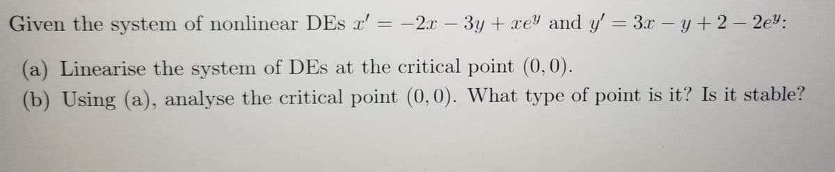 Given the system of nonlinear DEs x' = -2.x – 3y + xe and y' = 3.x-y+ 2 – 2ey:
|
(a) Linearise the system of DEs at the critical point (0,0).
(b) Using (a), analyse the critical point (0,0). What type of point is it? Is it stable?
