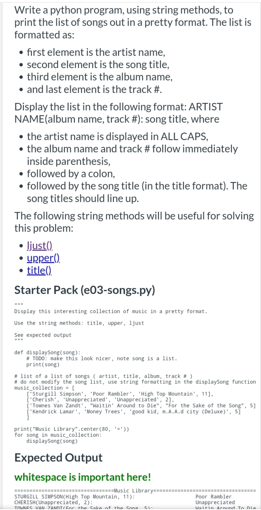 Write a python program, using string methods, to
print the list of songs out in a pretty format. The list is
formatted as:
• first element is the artist name,
• second element is the song title,
• third element is the album name,
• and last element is the track #.
Display the list in the following format: ARTIST
NAME(album name, track #): song title, where
• the artist name is displayed in ALL CAPS,
• the album name and track # follow immediately
inside parenthesis,
• followed by a colon,
• followed by the song title (in the title format). The
song titles should line up.
The following string methods will be useful for solving
this problem:
• ljust().
upper().
title().
Starter Pack (e03-songs.py)
Display this interesting collection of music in a pretty format.
Use the string methods: title, upper, ljust
See expected output
def displaySong(song):
# TODO: make this look nicer, note song is a list.
print(song)
# list of a list of songs ( artist, title, album, track # )
# do not modify the song list, use string formatting in the displaySong function
music_collection = [
['Sturgill Simpson', 'Poor Rambler', 'High Top Mountain', 11],
['Cherish', 'Unappreciated', 'Unappreciated', 2],
['Townes Van Zandt', "Waitin' Around to Die", "For the Sake of the Song", 5]
['Kendrick Lamar', 'Money Trees', 'good kid, m.A.A.d city (Deluxe)', 5]
print("Music Library".center(80, '='))
for song in music_collection:
displaySong(song)
Expected Output
whitespace is important here!
========Music Library====
====:
STURGILL SIMPSON(High Top Mountain, 11):
CHERISH(Unappreciated, 2):
TOWNES. VAN. ZANDIC For the Sake of the Song.
Poor Rambler
Unappreciated
Waitin Around To Die.
5):
