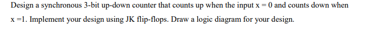 Design a synchronous 3-bit up-down counter that counts up when the input x = 0 and counts down when
x =1. Implement your design using JK flip-flops. Draw a logic diagram for your design.
