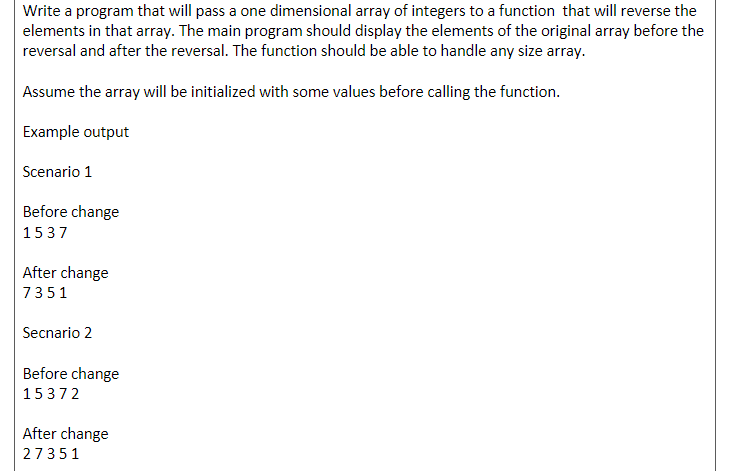 Write a program that will pass a one dimensional array of integers to a function that will reverse the
elements in that array. The main program should display the elements of the original array before the
reversal and after the reversal. The function should be able to handle any size array.
Assume the array will be initialized with some values before calling the function.
Example output
Scenario 1
Before change
1537
After change
7351
Secnario 2
Before change
15372
After change
27351
