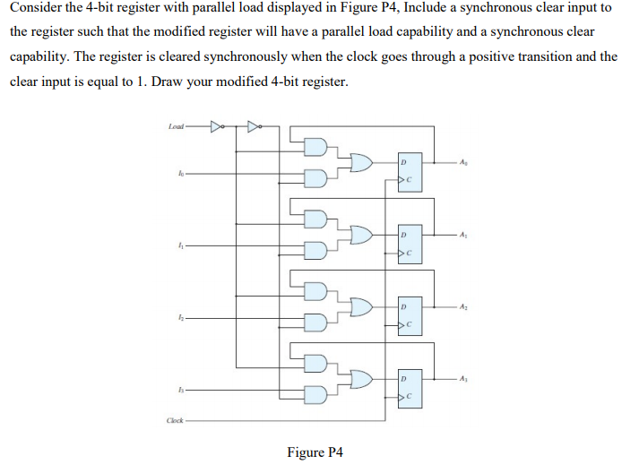 Consider the 4-bit register with parallel load displayed in Figure P4, Include a synchronous clear input to
the register such that the modified register will have a parallel load capability and a synchronous clear
capability. The register is cleared synchronously when the clock goes through a positive transition and the
clear input is equal to 1. Draw your modified 4-bit register.
A
D
D
Clock
Figure P4
