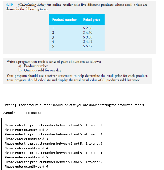 4.19 (Calculating Sales) An online retailer sells five different products whose retail prices are
shown in the following table:
Product number Retail price
$ 2.98
$ 4.50
2
3
4
$9.98
$ 4.49
$ 6.87
5
Write a program that reads a series of pairs of numbers as follows:
a) Product number
b) Quantity sold for one day
Your program should use a switch statement to help determine the retail price for each product.
Your program should calculate and display the total retail value of all products sold last week.
Entering -1 for product number should indicate you are done entering the product numbers.
Sample input and output
Please enter the product number between 1 and 5. -1 to end :1
Please enter quantity sold: 2
Please enter the product number between 1 and 5. -1 to end :2
Please enter quantity sold: 3
Please enter the product number between 1 and 5. -1 to end :3
Please enter quantity sold: 4
Please enter the product number between 1 and 5. -1 to end :4
Please enter quantity sold: 5
Please enter the product number between 1 and 5. -1 to end :5
Please enter quantity sold: 6
