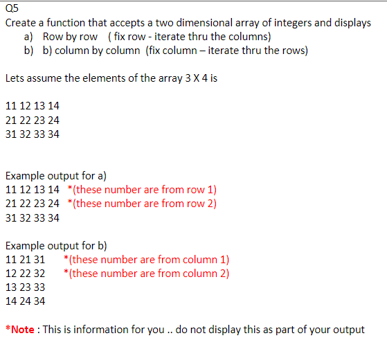 Q5
Create a function that accepts a two dimensional array of integers and displays
a) Row by row ( fix row - iterate thru the columns)
b) b) column by column (fix column – iterate thru the rows)
Lets assume the elements of the array 3 X 4 is
11 12 13 14
21 22 23 24
31 32 33 34
Example output for a)
11 12 13 14 *(these number are from row 1)
21 22 23 24 *(these number are from row 2)
31 32 33 34
Example output for b)
*(these number are from column 1)
* (these number are from column 2)
11 21 31
12 22 32
13 23 33
14 24 34
*Note : This is information for you. do not display this as part of your output
