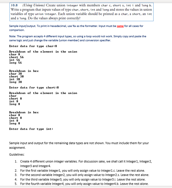 10.8 (Using Unions) Create union integer with members char c, short s, int i and long b.
Write a program that inputs values of type char, short, int and long and stores the values in union
variables of type union integer. Each union variable should be printed as a char, a short, an int
|and a long. Do the values always print correctly?
Sample input/output. To print in hexadecimal, use %x as the formatter. Input must be same for all cases for
comparison.
Note: The program accepts 4 different input types, so using a loop would not work. Simply copy and paste the
same logic and just change the variable (union member) and conversion specifier.
Enter data for type char:8
Breakdown of the element in the union
char 8
short 56
int 56
long 56
Breakdown in hex
char 38
short 38
int 38
long 38
Enter data for type short:8
Breakdown of the element in the union
char
short 8
int 8
long 8
Breakdown in hex
char 8
short 8
int 8
long 8
Enter data for type int:
Sample input and output for the remaining data types are not shown. You must include them for your
assignment.
Guidelines:
1. Create 4 different union integer variables. For discussion sake, we shall call it Integer1, Integer2,
Integer3 and Integer4.
2. For the first variable Integer1, you will only assign value to Integer1.c. Leave the rest alone.
3. For the second variable Integer2, you will only assign value to Integer2.s. Leave the rest alone.
4. For the third variable Integer3, you will only assign value to Integer3.i. Leave the rest alone.
5. For the fourth variable Integer4, you will only assign value to Integer4.b. Leave the rest alone.
