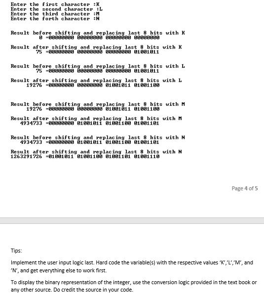 Enter the first character :K
Enter the second character :L
Enter the third character :M
Enter the forth character :N
Result before shifting and_replacinglast 8 bits with K
O -00000000 00000000 00000000 0000000
Result after shifting and_replacing last 8 bits with K
75 =0000000 00000000 00000000 01001011
Result before shifting and_replacing last 8 bits with L
75 -00000000 00000000 00000000 01001011
Result after_shifting and_replacing last 8 bits with L
19276 -00000000 000000ød 0100i011 01001100
Result before shifting and_replacing last 8 bits with M
19276 -00000000 00000000 01001011 01001100
Result after shifting and replacing last 8 bits with M
4934733 -0000000 01001011 0100i100 01001101
Result before shifting and replacing last 8 bits with N
4934733 =0000000 B1001011 01001180 01001101
Result after shifting and replacing 1last 8 bits with N
1263291726 =01001011 01001100 01001101 8100111i0
Page 4 of 5
Tips:
Implement the user input logic last. Hard code the variable(s) with the respective values K",'L','M', and
'N', and get everything else to work first.
To display the binary representation of the integer, use the conversion logic provided in the text book or
any other source. Do credit the source in your code.
