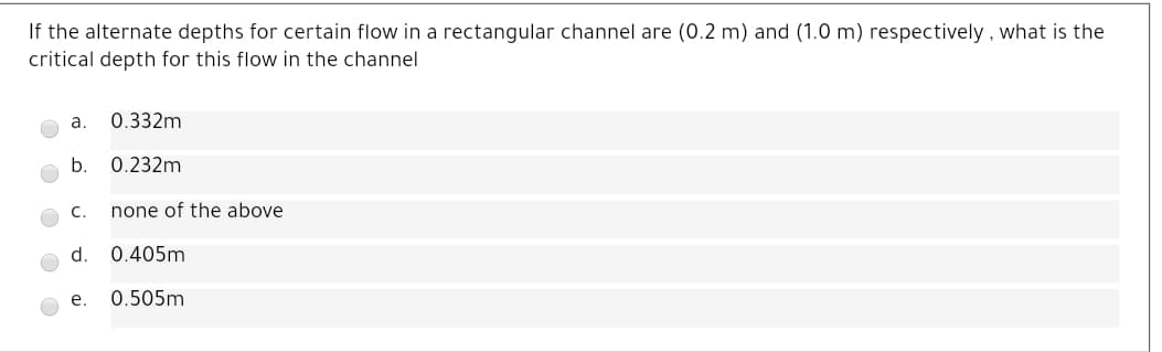 If the alternate depths for certain flow in a rectangular channel are (0.2 m) and (1.0 m) respectively , what is the
critical depth for this flow in the channel
a.
0.332m
b.
0.232m
с.
none of the above
d.
0.405m
е.
0.505m
