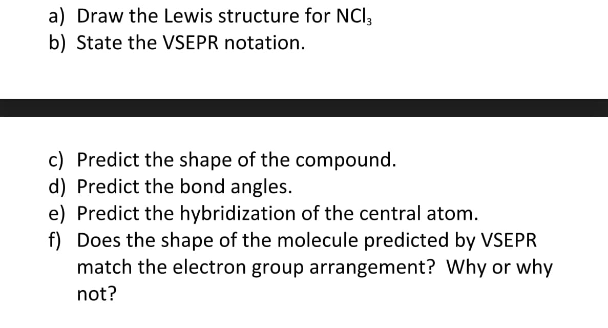 a) Draw the Lewis structure for NCI3
b) State the VSEPR notation.
c) Predict the shape of the compound.
d) Predict the bond angles.
e) Predict the hybridization of the central atom.
f) Does the shape of the molecule predicted by VSEPR
match the electron group arrangement? Why or why
not?