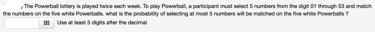 , The Powerball lottery is played twice each week. To play Powerball, a participant must select 5 numbers from the digit 01 through 53 and match
the numbers on the five white Powerballs. what is the probability of selecting at most 5 numbers will be matched on the five white Powerballs ?
Use at least 5 digits after the decimal
