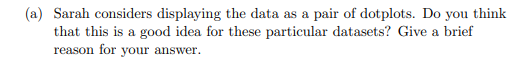 (a) Sarah considers displaying the data as a pair of dotplots. Do you think
that this is a good idea for these particular datasets? Give a brief
reason for your answer.
