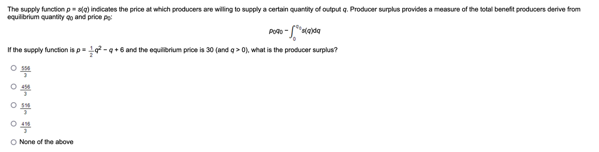 The supply function p = s(q) indicates the price at which producers are willing to supply a certain quantity of output q. Producer surplus provides a measure of the total benefit producers derive from
equilibrium quantity 9o and price po:
-5.90s(0
s(q)dq
If the supply function is p = 1 q² − q + 6 and the equilibrium price is 30 (and q > 0), what is the producer surplus?
556
3
O 456
3
516
3
416
3
None of the above
P090