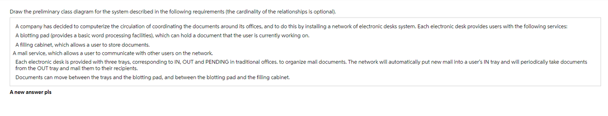 Draw the preliminary class diagram for the system described in the following requirements (the cardinality of the relationships is optional).
A company has decided to computerize the circulation of coordinating the documents around its offices, and to do this by installing a network of electronic desks system. Each electronic desk provides users with the following services:
A blotting pad (provides a basic word processing facilities), which can hold a document that the user is currently working on.
A filling cabinet, which allows a user to store documents.
A mail service, which allows a user to communicate with other users on the network.
Each electronic desk is provided with three trays, corresponding to IN, OUT and PENDING in traditional offices. to organize mail documents. The network will automatically put new mail into a user's IN tray and will periodically take documents
from the OUT tray and mail them to their recipients.
Documents can move between the trays and the blotting pad, and between the blotting pad and the filling cabinet.
A new answer pls