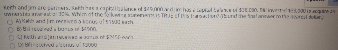 Keith and Jim are partners. Keith has a capital balance of $49,000 and Jim has a capital balance of $38,000. Bill invested $33,000 to acquire an
ownership interest of 30%. Wwhich of the following statements is TRUE of this transaction? (Round the final answer to the nearest dollar.)
A) Keith and Jim recelved a bonus of $1500 each.
B) Bill received a bonus of $4900.
C) Keith and Jim recelved a bonus of $2450 each.
D) Bill received a bonus of $3000
