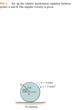 P16-3. Set up the relative acceleration equation between
points A and B.The angular velocity is given.
as = 4 rad/s
a = 2 rad/s
2 m
No slipping
