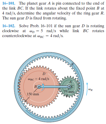 16-101. The planet gear A is pin connected to the end of
the link BC. If the link rotates about the fixed point B at
4 rad/s, determine the angular velocity of the ring gear R.
The sun gear D is fixed from rotating.
16–102. Solve Prob. 16–101 if the sun gear D is rotating
clockwise at wD = 5 rad/s while link BC rotates
counterclockwise at wBc = 4 rad/s.
овс 4 rad/s
BC
75 mm
150 mm
