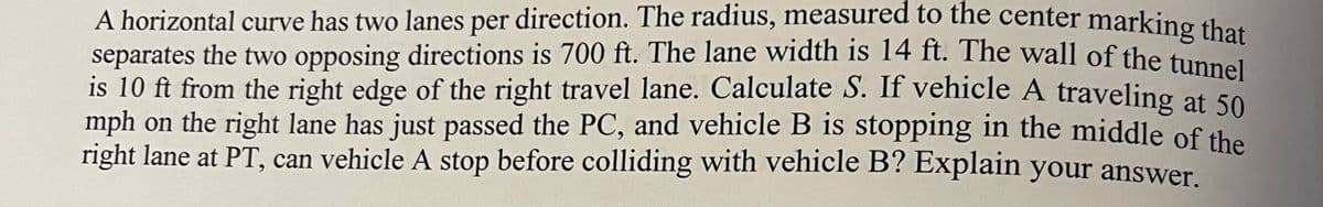 A horizontal curve has two lanes per direction. The radius, measured to the center marking that
separates the two opposing directions is 700 ft. The lane width is 14 ft. The wall of the tunnel
is 10 ft from the right edge of the right travel lane. Calculate S. If vehicle A traveling at 50
mph on the right lane has just passed the PC, and vehicle B is stopping in the middle of the
right lane at PT, can vehicle A stop before colliding with vehicle B? Explain your answer.