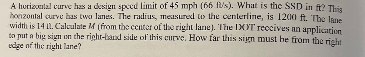 A horizontal curve has a design speed limit of 45 mph (66 ft/s). What is the SSD in ft? This
horizontal curve has two lanes. The radius, measured to the centerline, is 1200 ft. The lane
width is 14 ft. Calculate M (from the center of the right lane). The DOT receives an application
to put a big sign on the right-hand side of this curve. How far this sign must be from the right
edge of the right lane?