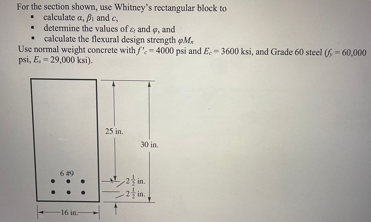 ### Structural Engineering Problem: Calculating Flexural Design Strength

#### Objective:

For the section shown, use Whitney’s rectangular block to:
- Calculate \( a \), \( \beta_1 \), and \( c \),
- Determine the values of \( \epsilon_t \) and \( \phi \),
- Calculate the flexural design strength \( \phi M_n \).

#### Given Parameters:

- Use normal weight concrete with \( f'_c = 4000 \text{ psi} \) and \( E_c = 3600 \text{ ksi} \),
- Grade 60 steel (\( f_y = 60,000 \text{ psi} \), \( E_s = 29,000 \text{ ksi} \)).

#### Diagram Description:

A rectangular cross-section is illustrated as follows:
- The width of the section is 16 inches.
- The overall height of the section is 30 inches.
- There are 6 reinforcement bars depicted as circles, each labeled as #9.
- The depth of concrete cover from the top and the bottom of the section to the reinforcement is \( 2 \frac{1}{2} \) inches.
- The depth to the centroid of the reinforcement steel bars is specified as 25 inches from the top.

#### Detailed Steps for Calculation:

1. **Determine the depth parameters \( a \), \( \beta_1 \), and \( c \):
   - Use the given concrete and steel properties and refer to the respective codes or standards to determine these values.

2. **Calculate \( \epsilon_t \) and \( \phi \):
   - Utilize strain compatibility and force equilibrium methods to determine the tensile strain \( \epsilon_t \).
   - Use appropriate design codes to find the strength reduction factor \( \phi \).

3. **Compute the flexural design strength \( \phi M_n \):
   - Apply the calculated values into the design equations to find the nominal moment capacity and multiply by \( \phi \) to obtain the flexural design strength.

#### References:
- Structural engineering design codes (e.g., ACI 318).

This problem helps in understanding how to apply fundamental principles of reinforced concrete design, particularly in calculating the flexural strength of a concrete section with reinforcement. The figures provided alongside the mathematical approach help visualize and solve the problem effectively.