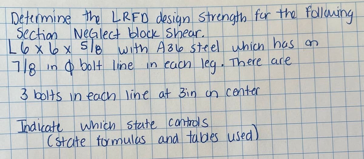 Determine the LRFD design strength for the following
Section NeGlect block Shear.
L 6 x 6 x 5/8 with A36 steel which has on
7/8
in
& bolt line in each leg. There are
3 bolts in each line at Bin on center
Indicate which state controls
(state formulas and tables used