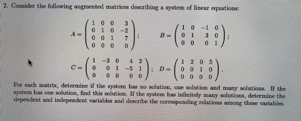 2. Consider the following augmented matrices describing a system of linear equations:
1 0 0
--(3)
1 0-1 0
3 0
0 1
0 1 0
-2
A=
0 1
0 0 1
7
0 0 0
1.
3 0 4 2
71 205
0010
0 0 0
C =
-5 1
0 0
For each matrix, determine if the system has no solution, one solution and many solutions. If the
system has one solution, fimd this solution. If the system has infinitely many solutions, determine the
dependent and independent variables and describe the corresponding relations among these variables.
0.
0 1
%3D
0.
0 0
0.
