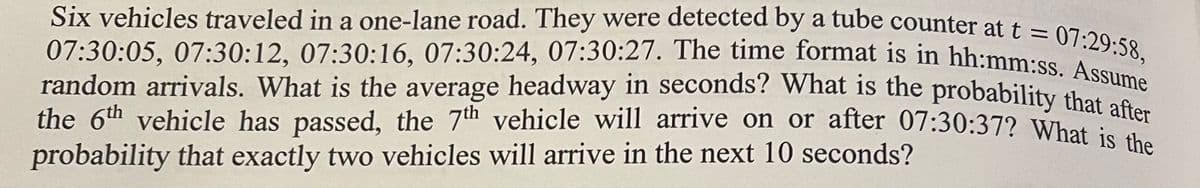 07:29:58,
Six vehicles traveled in a one-lane road. They were detected by a tube counter at t
07:30:05, 07:30:12, 07:30:16, 07:30:24, 07:30:27. The time format is in hh:mm:ss. Assume
random arrivals. What is the average headway in seconds? What is the probability that after
the 6th vehicle has passed, the 7th vehicle will arrive on or after 07:30:37? What is the
probability that exactly two vehicles will arrive in the next 10 seconds?