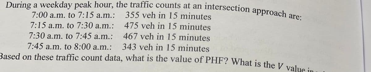 During a weekday peak hour, the traffic counts at an intersection approach are:
7:00 a.m. to 7:15 a.m.:
7:15 a.m. to 7:30 a.m.:
7:30 a.m. to 7:45 a.m.:
7:45 a.m. to 8:00 a.m.:
355 veh in 15 minutes
475 veh in 15 minutes
467 veh in 15 minutes
343 veh in 15 minutes
Based on these traffic count data, what is the value of PHF? What is the V value in