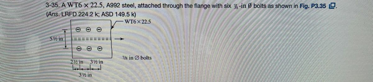 3-35. A WT6 x 22.5, A992 steel, attached through the flange with six %-in Ø bolts as shown in Fig. P3.35 .
(Ans. LRFD 224.2 k; ASD 149.5 k)
WT6
své in
(
2½ in 3% in
holde
3 ½ in
7s in bolts