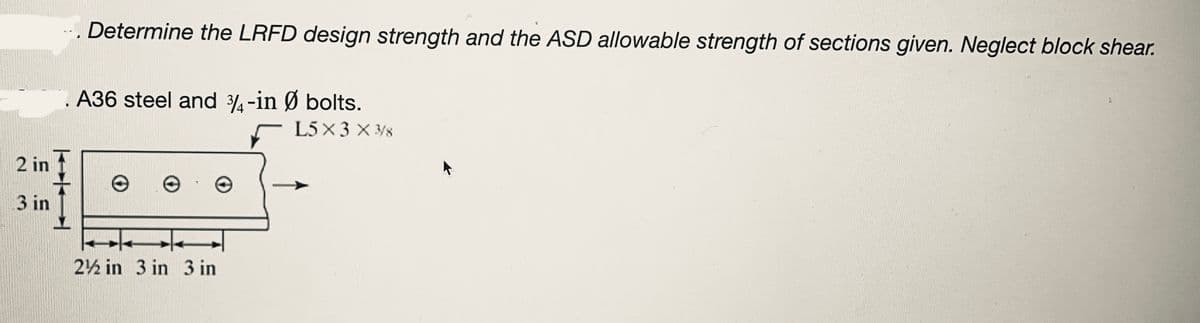 2 in
3 in
I
Determine the LRFD design strength and the ASD allowable strength of sections given. Neglect block shear.
A36 steel and 3/4-in Ø bolts.
2½ in 3 in 3 in
L5×3×3/8