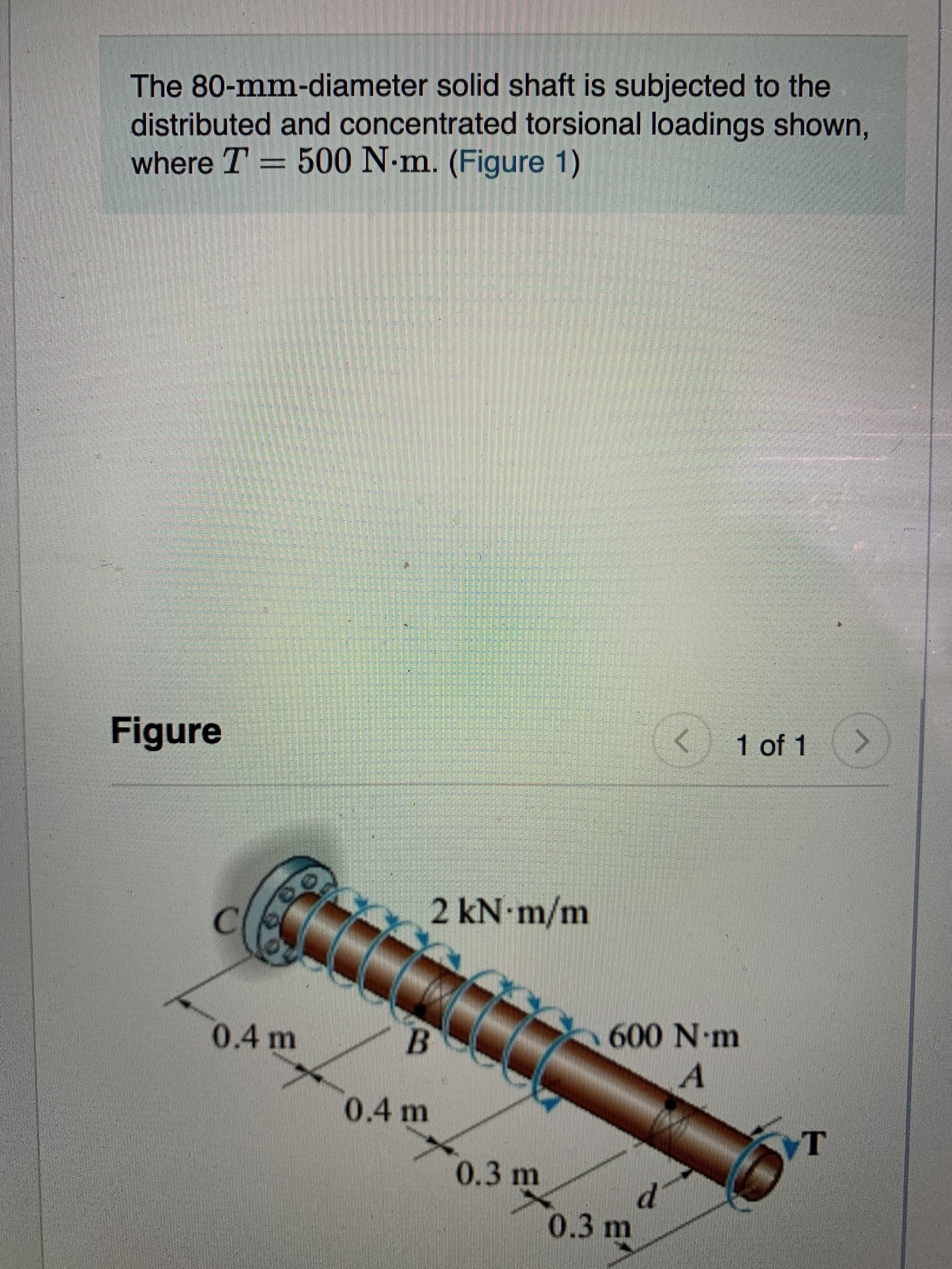 The 80-mm-diameter solid shaft is subjected to the
distributed and concentrated torsional loadings shown,
where T = 500 N-m. (Figure 1)
