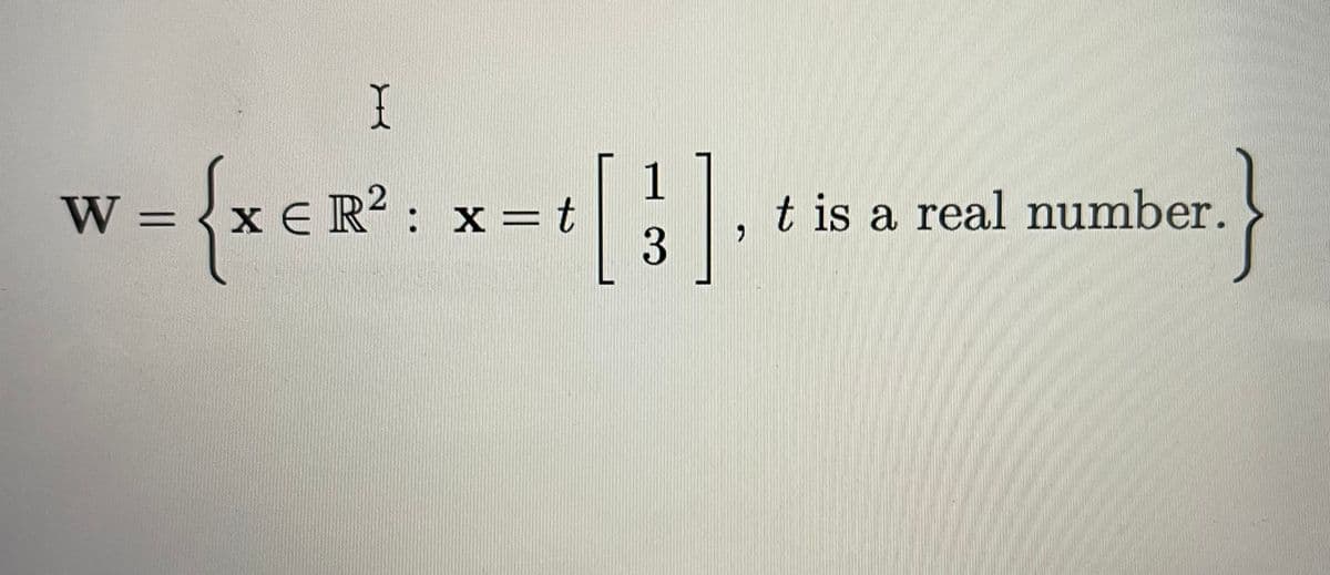 The image shows a set definition:

\[ W = \left\{ \mathbf{x} \in \mathbb{R}^2 : \mathbf{x} = t \begin{bmatrix} 1 \\ 3 \end{bmatrix}, \, t \text{ is a real number.} \right\} \]

**Explanation:**

This notation defines a subset \( W \) within the two-dimensional real number space \( \mathbb{R}^2 \). The elements \( \mathbf{x} \) of this subset are vectors that can be expressed as scalar multiples of the vector 

\[ \begin{bmatrix} 1 \\ 3 \end{bmatrix} \]

where \( t \) is any real number. Essentially, this describes a line through the origin in the direction of the vector \([1, 3]^T\).